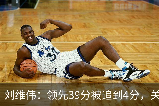刘维伟：领先39分被追到4分，关键球经验有欠缺