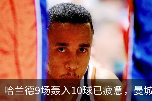 哈兰德9场轰入10球已疲惫，曼城主帅马雷斯卡坦言或让哈兰德休息
