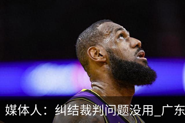媒体人：纠结裁判问题没用 广东有些球员该下轮换 攻联防该换战术