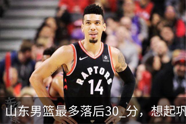 山东男篮最多落后30 分，想起巩晓彬名言：看你们打球真是一种痛苦
