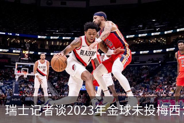 瑞士记者谈2023年金球未投梅西：不喜欢他在世界杯上对荷兰的行为