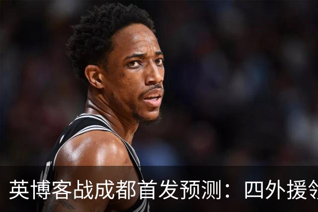 英博客战成都首发预测：四外援领衔，铁腰及时回归，三大主力缺阵