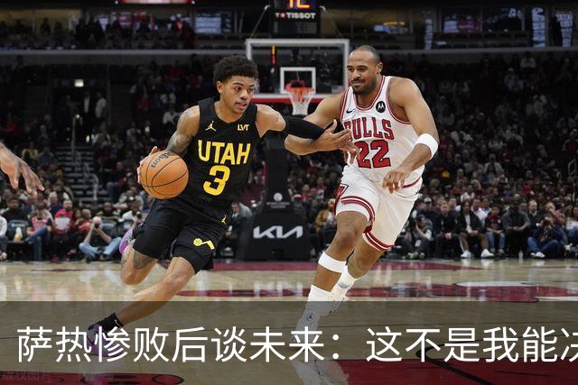 萨热惨败后谈未来：这不是我能决定的，我不知道会发生什么