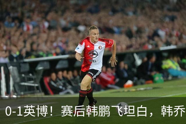 0-1英博！赛后韩鹏飞坦白，韩乔生犀利点评，阿洛伊西回应辞职！